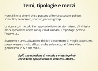 Non c'è limite ai temi che si possono affrontare: sociale, politico, 
scientifico, economico, sportivo, persino gossip... 
La ricerca con metodo è un approccio tipico del giornalismo d'inchiesta, 
ma si sposa bene anche con quello di cronaca, il reportage, persino 
l'intervista... 
Il racconto e la visualizzazione dei dati si esprimono al meglio su web, ma 
possono essere molto efficaci anche sulla carta, nel foto e video 
giornalismo, in tv e alla radio... 
 