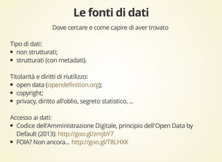 Dove cercare e come capire di aver trovato 
Tipo di dati: 
non strutturati; 
strutturati (con metadati). 
Titolarità e diritti di riutilizzo: 
open data ( opendefinition.org 
); 
copyright; 
privacy, diritto all'oblio, segreto statistico, ... 
Accesso ai dati: 
Codice dell'Amministrazione Digitale, principio dell'Open Data by 
Default (2013): 
http://goo.gl/zmjbY7 
FOIA? Non ancora... 
http://goo.gl/T8LHXK 
 