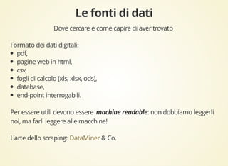 Dove cercare e come capire di aver trovato 
Formato dei dati digitali: 
pdf, 
pagine web in html, 
csv, 
fogli di calcolo (xls, xlsx, ods), 
database, 
end-point interrogabili. 
Per essere utili devono essere : non dobbiamo leggerli 
noi, ma farli leggere alle macchine! 
L'arte dello scraping: DataMiner & Co. 
 