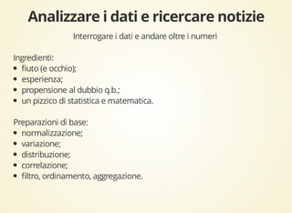 Interrogare i dati e andare oltre i numeri 
Ingredienti: 
fiuto (e occhio); 
esperienza; 
propensione al dubbio q.b.; 
un pizzico di statistica e matematica. 
Preparazioni di base: 
normalizzazione; 
variazione; 
distribuzione; 
correlazione; 
filtro, ordinamento, aggregazione. 
 