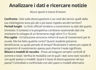 Alcuni spunti e tracce di lavoro 
Dati sulla disoccupazione o sui costi dei servizi: quelli della 
tua città/regione sono più alti o più bassi rispetto ad altri territori? 
- Le fonti ufficiali tendono a concentrarsi su dati del quarto 
trimestre. Il contesto e la prospettiva cambiano osservando dati che 
mostrano lo sviluppo di un fenomeno negli ultimi 5 o 10 anni. 
- Un'istituzione annuncia milioni di euro di investimenti per le 
scuole. Ma hai fatto qualche conto? Quanti studenti potranno 
beneficiarne, su quale periodo di tempo? Ricalcolare il valore pro capite di 
programmi di investimento spesso può chiarire il reale significato. 
- Prova ad eseguire semplici controlli di 
somme e totali. Verifica le modalità con le quali i dati sono stati raccolti e 
con quali ipotesi o modelli. Qual è il tasso di disoccupazione nel tuo 
paese? Controllalo e confrontalo con altri paesi o modelli alternativi. 
 