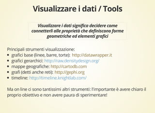 Principali strumenti visualizzazione: 
grafici base (linee, barre, torte): 
http://datawrapper.it 
grafici gerarchici: 
http://raw.densitydesign.org/ 
mappe geografiche: 
http://cartodb.com 
grafi (detti anche reti): 
http://gephi.org 
timeline: 
http://timeline.knightlab.com/ 
Ma on line ci sono tantissimi altri strumenti: l'importante è avere chiaro il 
proprio obiettivo e non avere paura di sperimentare! 
 