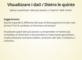 Spesso visualizzare i dati può aiutarci a "scoprire" delle notizie 
Quanto è grande la differenza del tasso di disoccupazione tra due o più 
territori? Com'è cambiato un fenomeno nel tempo? 
Visualizzare questi dati può aiutarci a comprendere in maniera più 
immediata un fenomeno e fare prendere al nostro lavoro giornalistico 
un'altra direzione: torniamo indietro, cerchiamo altri dati, li mettiamo a 
confronto. 
 