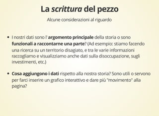 Alcune considerazioni al riguardo 
I nostri dati sono l' della storia o sono 
? (Ad esempio: stiamo facendo 
una ricerca su un territorio disagiato, e tra le varie informazioni 
raccogliamo e visualizziamo anche dati sulla disoccupazione, sugli 
investimenti, etc.) 
rispetto alla nostra storia? Sono utili o servono 
per farci inserire un grafico interattivo e dare più "movimento" alla 
pagina? 
 