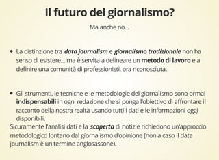 Ma anche no... 
La distinzione tra e non ha 
senso di esistere... ma è servita a delineare un e a 
definire una comunità di professionisti, ora riconosciuta. 
Gli strumenti, le tecniche e le metodologie del giornalismo sono ormai 
in ogni redazione che si ponga l'obiettivo di affrontare il 
racconto della nostra realtà usando tutti i dati e le informazioni oggi 
disponibili. 
Sicuramente l'analisi dati e la di notizie richiedono un'approccio 
metodologico lontano dal giornalismo d'opinione (non a caso il data 
journalism è un termine anglosassone). 
 
