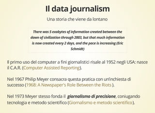 Una storia che viene da lontano 
Il primo uso del computer a fini giornalistici risale al 1952 negli USA: nasce 
il C.A.R. ( Computer Assisted Reporting 
). 
Nel 1967 Philip Meyer consacra questa pratica con un’inchiesta di 
successo ( 1968: A Newspaper's Role Between the Riots 
). 
Nel 1973 Meyer stesso fonda il , coniugando 
tecnologia e metodo scientifico ( Giornalismo e metodo scientifico 
). 
 