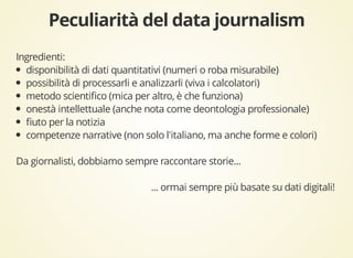 Ingredienti: 
disponibilità di dati quantitativi (numeri o roba misurabile) 
possibilità di processarli e analizzarli (viva i calcolatori) 
metodo scientifico (mica per altro, è che funziona) 
onestà intellettuale (anche nota come deontologia professionale) 
fiuto per la notizia 
competenze narrative (non solo l'italiano, ma anche forme e colori) 
Da giornalisti, dobbiamo sempre raccontare storie... 
... ormai sempre più basate su dati digitali! 
 