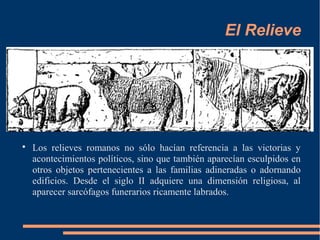 El Relieve

Los relieves romanos no sólo hacían referencia a las victorias y
acontecimientos políticos, sino que también aparecían esculpidos en
otros objetos pertenecientes a las familias adineradas o adornando
edificios. Desde el siglo II adquiere una dimensión religiosa, al
aparecer sarcófagos funerarios ricamente labrados.
 
