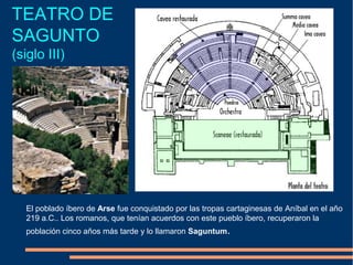 TEATRO DE
SAGUNTO
(siglo III)
El poblado íbero de Arse fue conquistado por las tropas cartaginesas de Aníbal en el año
219 a.C.. Los romanos, que tenían acuerdos con este pueblo íbero, recuperaron la
población cinco años más tarde y lo llamaron Saguntum.
 