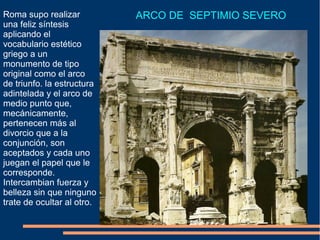Roma supo realizar
una feliz síntesis
aplicando el
vocabulario estético
griego a un
monumento de tipo
original como el arco
de triunfo. la estructura
adintelada y el arco de
medio punto que,
mecánicamente,
pertenecen más al
divorcio que a la
conjunción, son
aceptados y cada uno
juegan el papel que le
corresponde.
Intercambian fuerza y
belleza sin que ninguno
trate de ocultar al otro.
ARCO DE SEPTIMIO SEVERO
 