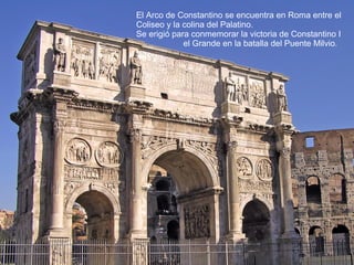 El Arco de Constantino se encuentra en Roma entre el
Coliseo y la colina del Palatino.
Se erigió para conmemorar la victoria de Constantino I
el Grande en la batalla del Puente Milvio.
 