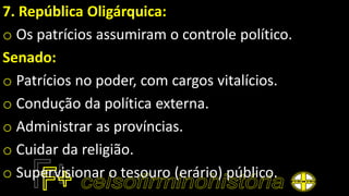 7. República Oligárquica:
o Os patrícios assumiram o controle político.
Senado:
o Patrícios no poder, com cargos vitalícios.
o Condução da política externa.
o Administrar as províncias.
o Cuidar da religião.
o Supervisionar o tesouro (erário) público.
 