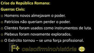 Crise da República Romana:
Guerras Civis:
o Homens novos almejavam o poder.
o Patrícios não queriam perder o poder.
o Clientes foram usados como instrumentos de luta.
o Plebeus foram novamente explorados.
o O Exército tornou – se uma força profissional.
 