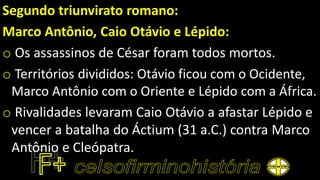 Segundo triunvirato romano:
Marco Antônio, Caio Otávio e Lépido:
o Os assassinos de César foram todos mortos.
o Territórios divididos: Otávio ficou com o Ocidente,
Marco Antônio com o Oriente e Lépido com a África.
o Rivalidades levaram Caio Otávio a afastar Lépido e
vencer a batalha do Áctium (31 a.C.) contra Marco
Antônio e Cleópatra.
 