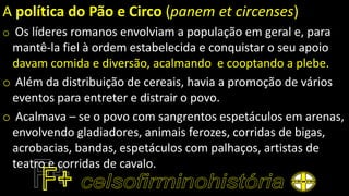 A política do Pão e Circo (panem et circenses)
o Os líderes romanos envolviam a população em geral e, para
mantê-la fiel à ordem estabelecida e conquistar o seu apoio
davam comida e diversão, acalmando e cooptando a plebe.
o Além da distribuição de cereais, havia a promoção de vários
eventos para entreter e distrair o povo.
o Acalmava – se o povo com sangrentos espetáculos em arenas,
envolvendo gladiadores, animais ferozes, corridas de bigas,
acrobacias, bandas, espetáculos com palhaços, artistas de
teatro e corridas de cavalo.
 