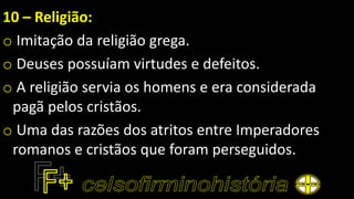 10 – Religião:
o Imitação da religião grega.
o Deuses possuíam virtudes e defeitos.
o A religião servia os homens e era considerada
pagã pelos cristãos.
o Uma das razões dos atritos entre Imperadores
romanos e cristãos que foram perseguidos.
 