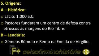 5. Origens:
A – Histórica:
o Lácio: 1.000 a.C.
o Pastores fundaram um centro de defesa contra
etruscos às margens do Rio Tibre.
B – Lendária:
o Gêmeos Rômulo e Remo na Eneida de Virgílio.
 