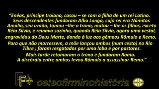 “Enéas, príncipe troiano, casou – se com a filha de um rei Latino.
Seus descendentes fundaram Alba Longa, cujo rei era Númitor.
Amúlio, seu irmão, tomou –lhe o trono, matou – lhe os filhos, exceto
Réia Sílvia, e reinava sozinho, quando Réia Sílvia, agora uma vestal,
engravidou do Deus Marte, dando à luz aos gêmeos Rômulo e Remo.
Para que não morressem, a mãe lançou ambos (num cesto) no Rio
Tibre ; foram resgatados por uma loba e por pastores.
Mais tarde retomaram o trono e fundaram Roma.
A discórdia entre ambos levou Rômulo a assassinar Remo.”
 
