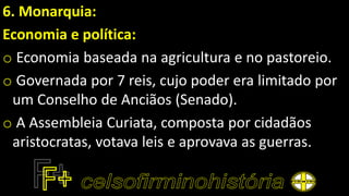 6. Monarquia:
Economia e política:
o Economia baseada na agricultura e no pastoreio.
o Governada por 7 reis, cujo poder era limitado por
um Conselho de Anciãos (Senado).
o A Assembleia Curiata, composta por cidadãos
aristocratas, votava leis e aprovava as guerras.
 