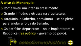 A crise da Monarquia:
o Roma viveu um intenso crescimento.
o Grande influência etrusca na arquitetura.
o Tarquínio, o Soberbo, aproximou – se da plebe
para anular a força do Senado.
o Os patrícios depuseram – no e implantaram a
República (res publica = governo do povo).
 