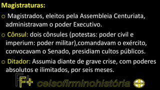 Magistraturas:
o Magistrados, eleitos pela Assembleia Centuriata,
administravam o poder Executivo.
o Cônsul: dois cônsules (potestas: poder civil e
imperium: poder militar),comandavam o exército,
convocavam o Senado, presidiam cultos públicos.
o Ditador: Assumia diante de grave crise, com poderes
absolutos e ilimitados, por seis meses.
 