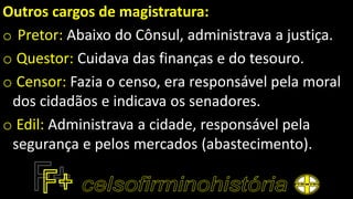 Outros cargos de magistratura:
o Pretor: Abaixo do Cônsul, administrava a justiça.
o Questor: Cuidava das finanças e do tesouro.
o Censor: Fazia o censo, era responsável pela moral
dos cidadãos e indicava os senadores.
o Edil: Administrava a cidade, responsável pela
segurança e pelos mercados (abastecimento).
 