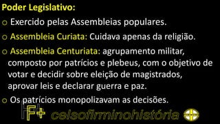 Poder Legislativo:
o Exercido pelas Assembleias populares.
o Assembleia Curiata: Cuidava apenas da religião.
o Assembleia Centuriata: agrupamento militar,
composto por patrícios e plebeus, com o objetivo de
votar e decidir sobre eleição de magistrados,
aprovar leis e declarar guerra e paz.
o Os patrícios monopolizavam as decisões.
 
