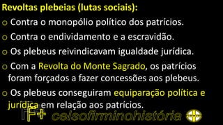Revoltas plebeias (lutas sociais):
o Contra o monopólio político dos patrícios.
o Contra o endividamento e a escravidão.
o Os plebeus reivindicavam igualdade jurídica.
o Com a Revolta do Monte Sagrado, os patrícios
foram forçados a fazer concessões aos plebeus.
o Os plebeus conseguiram equiparação política e
jurídica em relação aos patrícios.
 