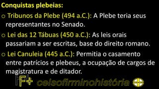Conquistas plebeias:
o Tribunos da Plebe (494 a.C.): A Plebe teria seus
representantes no Senado.
o Lei das 12 Tábuas (450 a.C.): As leis orais
passariam a ser escritas, base do direito romano.
o Lei Canuleia (445 a.C.): Permitia o casamento
entre patrícios e plebeus, a ocupação de cargos de
magistratura e de ditador.
 