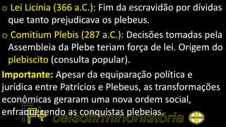 o Lei Licínia (366 a.C.): Fim da escravidão por dívidas
que tanto prejudicava os plebeus.
o Comitium Plebis (287 a.C.): Decisões tomadas pela
Assembleia da Plebe teriam força de lei. Origem do
plebiscito (consulta popular).
Importante: Apesar da equiparação política e
jurídica entre Patrícios e Plebeus, as transformações
econômicas geraram uma nova ordem social,
enfraquecendo as conquistas plebeias.
 