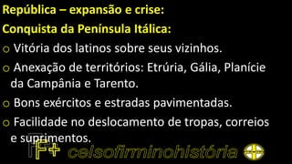 República – expansão e crise:
Conquista da Península Itálica:
o Vitória dos latinos sobre seus vizinhos.
o Anexação de territórios: Etrúria, Gália, Planície
da Campânia e Tarento.
o Bons exércitos e estradas pavimentadas.
o Facilidade no deslocamento de tropas, correios
e suprimentos.
 