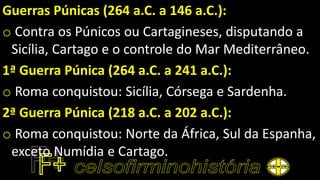 Guerras Púnicas (264 a.C. a 146 a.C.):
o Contra os Púnicos ou Cartagineses, disputando a
Sicília, Cartago e o controle do Mar Mediterrâneo.
1ª Guerra Púnica (264 a.C. a 241 a.C.):
o Roma conquistou: Sicília, Córsega e Sardenha.
2ª Guerra Púnica (218 a.C. a 202 a.C.):
o Roma conquistou: Norte da África, Sul da Espanha,
exceto Numídia e Cartago.
 