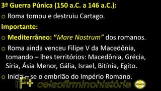 3ª Guerra Púnica (150 a.C. a 146 a.C.):
o Roma tomou e destruiu Cartago.
Importante:
o Mediterrâneo: “Mare Nostrum” dos romanos.
o Roma ainda venceu Filipe V da Macedônia,
tomando – lhes territórios: Macedônia, Grécia,
Síria, Ásia Menor, Gália, Israel, Bitínia, Egito.
o Inicia – se o embrião do Império Romano.
 
