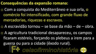 Consequências da expansão romana:
o Com a conquista do Mediterrâneo e sua orla, o
comércio foi intensificado, com grande fluxo de
mercadorias, riquezas e escravos.
o A escravidão tornou – se base da mão – de – obra.
o A agricultura tradicional desapareceu, os campos
ficaram estéreis, forçando os plebeus a irem para a
guerra ou para a cidade (êxodo rural).
 