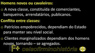 Homens novos ou cavaleiros:
o A nova classe, constituída de comerciantes,
banqueiros, arrendatários, publicanos.
Conflito entre classes:
o Patrícios empobrecidos, dependiam do Estado
para manter seu nível social.
o Clientes marginalizados dependiam dos homens
novos, tornando – se agregados.
 