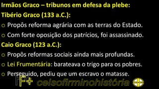 Irmãos Graco – tribunos em defesa da plebe:
Tibério Graco (133 a.C.):
o Propôs reforma agrária com as terras do Estado.
o Com forte oposição dos patrícios, foi assassinado.
Caio Graco (123 a.C.):
o Propôs reformas sociais ainda mais profundas.
o Lei Frumentária: barateava o trigo para os pobres.
o Perseguido, pediu que um escravo o matasse.
 