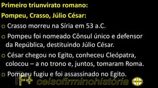 Primeiro triunvirato romano:
Pompeu, Crasso, Júlio César:
o Crasso morreu na Síria em 53 a.C.
o Pompeu foi nomeado Cônsul único e defensor
da República, destituindo Júlio César.
o César chegou no Egito, conheceu Cleópatra,
colocou – a no trono e, juntos, tomaram Roma.
o Pompeu fugiu e foi assassinado no Egito.
 