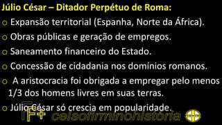 Júlio César – Ditador Perpétuo de Roma:
o Expansão territorial (Espanha, Norte da África).
o Obras públicas e geração de empregos.
o Saneamento financeiro do Estado.
o Concessão de cidadania nos domínios romanos.
o A aristocracia foi obrigada a empregar pelo menos
1/3 dos homens livres em suas terras.
o Júlio César só crescia em popularidade.
 
