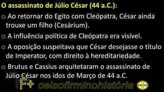 O assassinato de Júlio César (44 a.C.):
o Ao retornar do Egito com Cleópatra, César ainda
trouxe um filho (Cesárium).
o A influência política de Cleópatra era visível.
o A oposição suspeitava que César desejasse o título
de Imperator, com direito à hereditariedade.
o Brutus e Cassius arquitetaram o assassinato de
Júlio César nos idos de Março de 44 a.C.
 