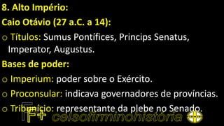 8. Alto Império:
Caio Otávio (27 a.C. a 14):
o Títulos: Sumus Pontífices, Princips Senatus,
Imperator, Augustus.
Bases de poder:
o Imperium: poder sobre o Exército.
o Proconsular: indicava governadores de províncias.
o Tribunício: representante da plebe no Senado.
 