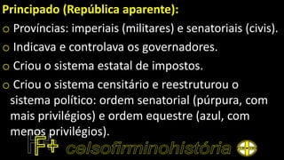Principado (República aparente):
o Províncias: imperiais (militares) e senatoriais (civis).
o Indicava e controlava os governadores.
o Criou o sistema estatal de impostos.
o Criou o sistema censitário e reestruturou o
sistema político: ordem senatorial (púrpura, com
mais privilégios) e ordem equestre (azul, com
menos privilégios).
 