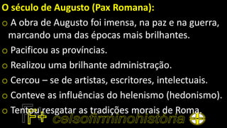 O século de Augusto (Pax Romana):
o A obra de Augusto foi imensa, na paz e na guerra,
marcando uma das épocas mais brilhantes.
o Pacificou as províncias.
o Realizou uma brilhante administração.
o Cercou – se de artistas, escritores, intelectuais.
o Conteve as influências do helenismo (hedonismo).
o Tentou resgatar as tradições morais de Roma.
 