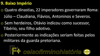 9. Baixo Império
o Quatro dinastias, 22 imperadores governaram Roma:
Júlio – Claudiana, Flávios, Antoninos e Severos.
o Sem herdeiros, Otávio indicou como sucessor,
Tibério, seu filho adotivo.
o Posteriormente as indicações seriam feitas pelos
militares da guarda pretoriana.
 