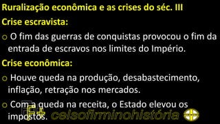 Ruralização econômica e as crises do séc. III
Crise escravista:
o O fim das guerras de conquistas provocou o fim da
entrada de escravos nos limites do Império.
Crise econômica:
o Houve queda na produção, desabastecimento,
inflação, retração nos mercados.
o Com a queda na receita, o Estado elevou os
impostos.
 