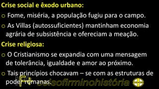 Crise social e êxodo urbano:
o Fome, miséria, a população fugiu para o campo.
o As Villas (autossuficientes) mantinham economia
agrária de subsistência e ofereciam a meação.
Crise religiosa:
o O Cristianismo se expandia com uma mensagem
de tolerância, igualdade e amor ao próximo.
o Tais princípios chocavam – se com as estruturas de
poder romanas.
 