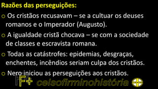 Razões das perseguições:
o Os cristãos recusavam – se a cultuar os deuses
romanos e o Imperador (Augusto).
o A igualdade cristã chocava – se com a sociedade
de classes e escravista romana.
o Todas as catástrofes: epidemias, desgraças,
enchentes, incêndios seriam culpa dos cristãos.
o Nero iniciou as perseguições aos cristãos.
 