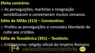 Efeito contrário:
o As perseguições, martírios e resignação
sensibilizaram e converteram muitos romanos.
Edito de Milão (313) – Constantino:
o Proibiu as perseguições e concedeu liberdade de
culto aos cristãos.
Edito de Tessalônica (391) – Teodósio:
o Cristianismo: religião oficial do Império Romano.
 