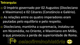 Tetrarquia:
o O Império governado por 02 Augustos (Diocleciano
e Maximiano) e 02 Césares (Constâncio e Galério).
o As relações entre os quatro imperadores eram
pautadas pelo equilíbrio e pelo respeito.
o Diocleciano, mantinha a supremacia, instalou-se
em Nicomédia, no Oriente, e Maximiano em Milão,
o que provocou a perda de superioridade de Roma.
 