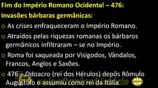 Fim do Império Romano Ocidental – 476:
Invasões bárbaras germânicas:
o As crises enfraqueceram o Império Romano.
o Atraídos pelas riquezas romanas os bárbaros
germânicos infiltraram – se no Império.
o Roma foi saqueada por Visigodos, Vândalos,
Francos, Anglos e Saxões.
o 476 – Odoacro (rei dos Hérulos) depôs Rômulo
Augústulo e assumiu como rei da Itália.
 