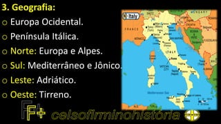 3. Geografia:
o Europa Ocidental.
o Península Itálica.
o Norte: Europa e Alpes.
o Sul: Mediterrâneo e Jônico.
o Leste: Adriático.
o Oeste: Tirreno.
 